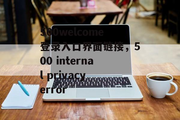 500welcome登录入口界面链接，500 internal privacy error